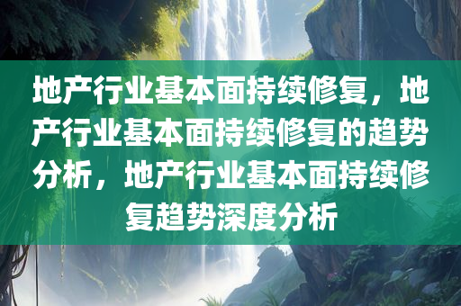 地产行业基本面持续修复，地产行业基本面持续修复的趋势分析，地产行业基本面持续修复趋势深度分析