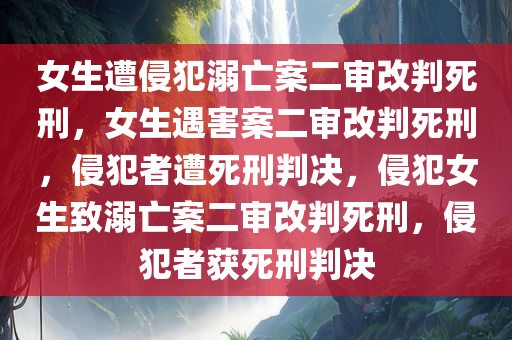 女生遭侵犯溺亡案二审改判死刑，女生遇害案二审改判死刑，侵犯者遭死刑判决，侵犯女生致溺亡案二审改判死刑，侵犯者获死刑判决