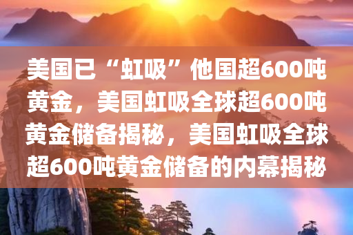 美国已“虹吸”他国超600吨黄金，美国虹吸全球超600吨黄金储备揭秘，美国虹吸全球超600吨黄金储备的内幕揭秘