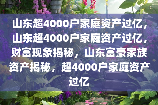 山东超4000户家庭资产过亿，山东超4000户家庭资产过亿，财富现象揭秘，山东富豪家族资产揭秘，超4000户家庭资产过亿