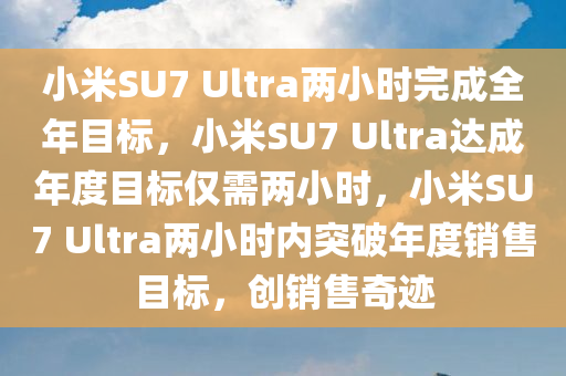 小米SU7 Ultra两小时完成全年目标，小米SU7 Ultra达成年度目标仅需两小时，小米SU7 Ultra两小时内突破年度销售目标，创销售奇迹