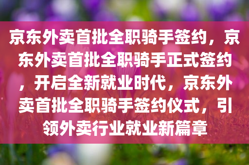 京东外卖首批全职骑手签约，京东外卖首批全职骑手正式签约，开启全新就业时代，京东外卖首批全职骑手签约仪式，引领外卖行业就业新篇章