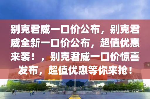 别克君威一口价公布，别克君威全新一口价公布，超值优惠来袭！，别克君威一口价惊喜发布，超值优惠等你来抢！