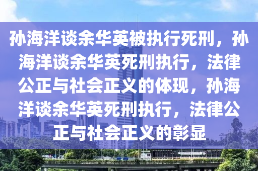 孙海洋谈余华英被执行死刑，孙海洋谈余华英死刑执行，法律公正与社会正义的体现，孙海洋谈余华英死刑执行，法律公正与社会正义的彰显