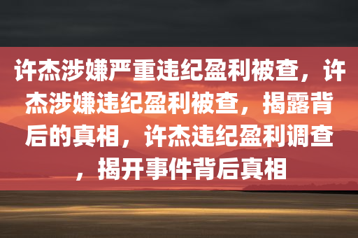 许杰涉嫌严重违纪盈利被查，许杰涉嫌违纪盈利被查，揭露背后的真相，许杰违纪盈利调查，揭开事件背后真相