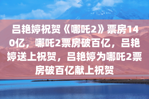 吕艳婷祝贺《哪吒2》票房140亿，哪吒2票房破百亿，吕艳婷送上祝贺，吕艳婷为哪吒2票房破百亿献上祝贺