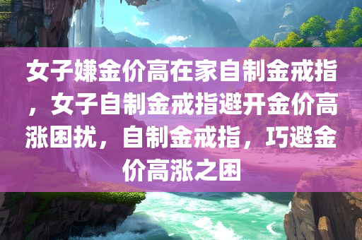 女子嫌金价高在家自制金戒指，女子自制金戒指避开金价高涨困扰，自制金戒指，巧避金价高涨之困