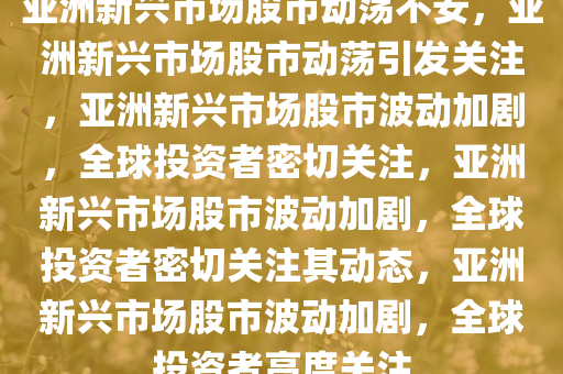 亚洲新兴市场股市动荡不安，亚洲新兴市场股市动荡引发关注，亚洲新兴市场股市波动加剧，全球投资者密切关注，亚洲新兴市场股市波动加剧，全球投资者密切关注其动态，亚洲新兴市场股市波动加剧，全球投资者高度关注