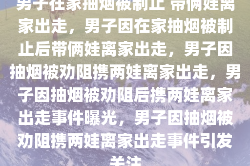 男子在家抽烟被制止 带俩娃离家出走，男子因在家抽烟被制止后带俩娃离家出走，男子因抽烟被劝阻携两娃离家出走，男子因抽烟被劝阻后携两娃离家出走事件曝光，男子因抽烟被劝阻携两娃离家出走事件引发关注