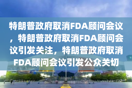 特朗普政府取消FDA顾问会议，特朗普政府取消FDA顾问会议引发关注，特朗普政府取消FDA顾问会议引发公众关切