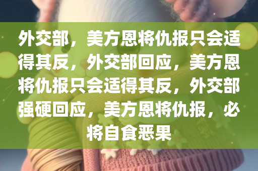 外交部，美方恩将仇报只会适得其反，外交部回应，美方恩将仇报只会适得其反，外交部强硬回应，美方恩将仇报，必将自食恶果