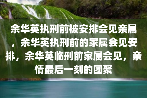 余华英执刑前被安排会见亲属，余华英执刑前的家属会见安排，余华英临刑前家属会见，亲情最后一刻的团聚