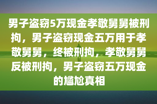 男子盗窃5万现金孝敬舅舅被刑拘，男子盗窃现金五万用于孝敬舅舅，终被刑拘，孝敬舅舅反被刑拘，男子盗窃五万现金的尴尬真相