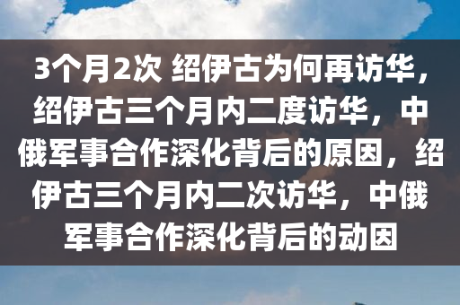 3个月2次 绍伊古为何再访华，绍伊古三个月内二度访华，中俄军事合作深化背后的原因，绍伊古三个月内二次访华，中俄军事合作深化背后的动因