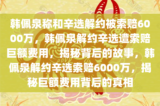 韩佩泉称和辛选解约被索赔6000万，韩佩泉解约辛选遭索赔巨额费用，揭秘背后的故事，韩佩泉解约辛选索赔6000万，揭秘巨额费用背后的真相