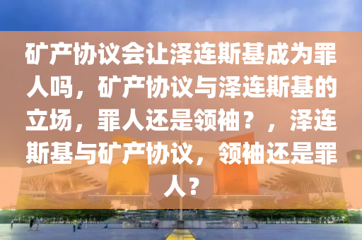 矿产协议会让泽连斯基成为罪人吗，矿产协议与泽连斯基的立场，罪人还是领袖？，泽连斯基与矿产协议，领袖还是罪人？