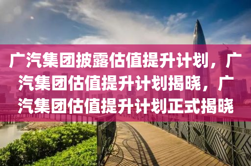 广汽集团披露估值提升计划，广汽集团估值提升计划揭晓，广汽集团估值提升计划正式揭晓