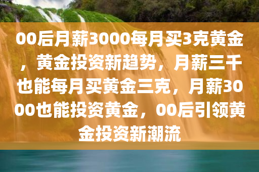 00后月薪3000每月买3克黄金，黄金投资新趋势，月薪三千也能每月买黄金三克，月薪3000也能投资黄金，00后引领黄金投资新潮流