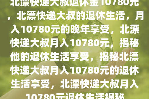 北漂快递大叔退休金10780元，北漂快递大叔的退休生活，月入10780元的晚年享受，北漂快递大叔月入10780元，揭秘他的退休生活享受，揭秘北漂快递大叔月入10780元的退休生活享受，北漂快递大叔月入10780元退休生活揭秘