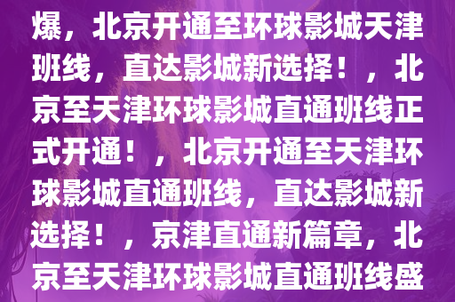 北京将开天津至环球影城班线爆，北京开通至环球影城天津班线，直达影城新选择！，北京至天津环球影城直通班线正式开通！，北京开通至天津环球影城直通班线，直达影城新选择！，京津直通新篇章，北京至天津环球影城直通班线盛大开通