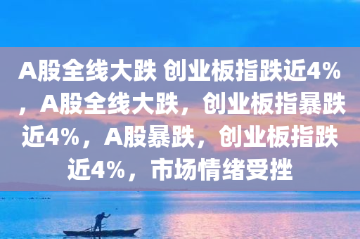 A股全线大跌 创业板指跌近4%，A股全线大跌，创业板指暴跌近4%，A股暴跌，创业板指跌近4%，市场情绪受挫