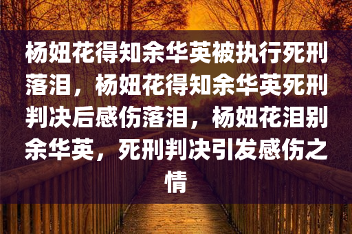 杨妞花得知余华英被执行死刑落泪，杨妞花得知余华英死刑判决后感伤落泪，杨妞花泪别余华英，死刑判决引发感伤之情