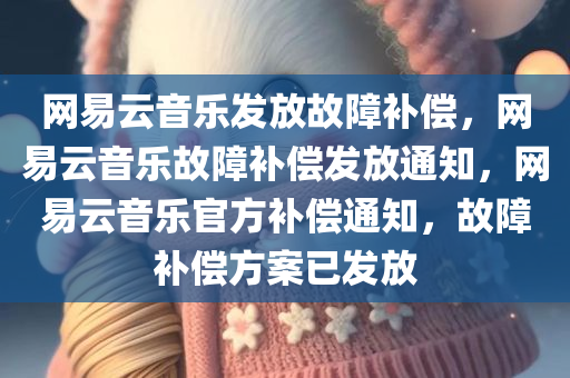 网易云音乐发放故障补偿，网易云音乐故障补偿发放通知，网易云音乐官方补偿通知，故障补偿方案已发放