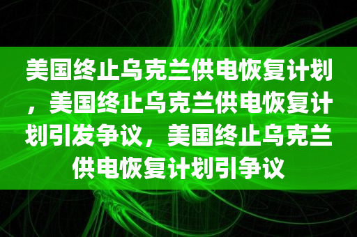 美国终止乌克兰供电恢复计划，美国终止乌克兰供电恢复计划引发争议，美国终止乌克兰供电恢复计划引争议