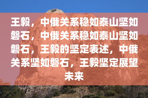 王毅，中俄关系稳如泰山坚如磐石，中俄关系稳如泰山坚如磐石，王毅的坚定表述，中俄关系坚如磐石，王毅坚定展望未来