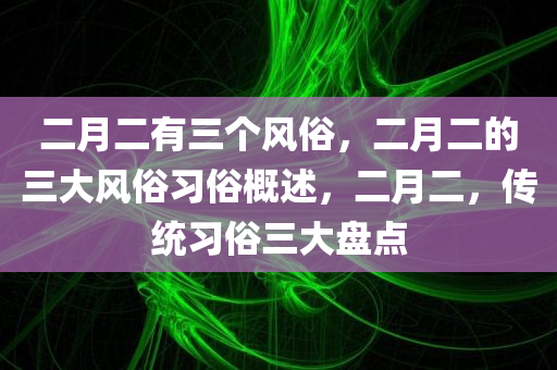 二月二有三个风俗，二月二的三大风俗习俗概述，二月二，传统习俗三大盘点