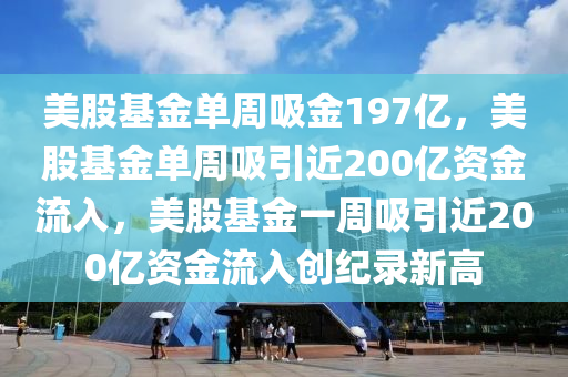 美股基金单周吸金197亿，美股基金单周吸引近200亿资金流入，美股基金一周吸引近200亿资金流入创纪录新高