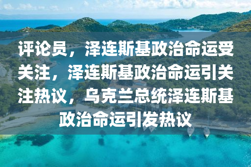 评论员，泽连斯基政治命运受关注，泽连斯基政治命运引关注热议，乌克兰总统泽连斯基政治命运引发热议