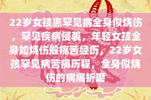 22岁女孩患罕见病全身似烧伤，罕见疾病侵袭，年轻女孩全身如烧伤般痛苦经历，22岁女孩罕见病苦痛历程，全身似烧伤的病痛折磨