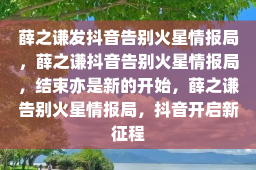 薛之谦发抖音告别火星情报局，薛之谦抖音告别火星情报局，结束亦是新的开始，薛之谦告别火星情报局，抖音开启新征程