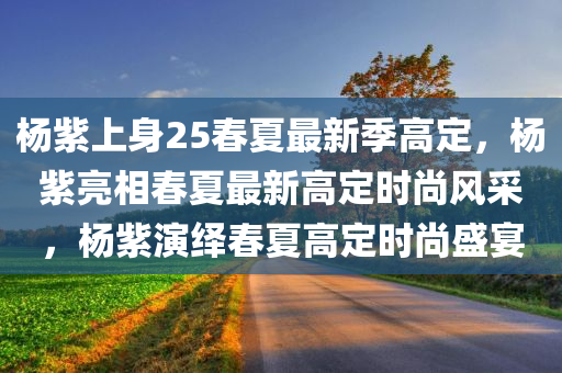 杨紫上身25春夏最新季高定，杨紫亮相春夏最新高定时尚风采，杨紫演绎春夏高定时尚盛宴