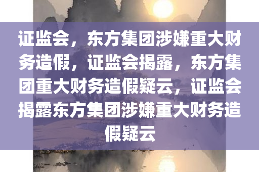 证监会，东方集团涉嫌重大财务造假，证监会揭露，东方集团重大财务造假疑云，证监会揭露东方集团涉嫌重大财务造假疑云