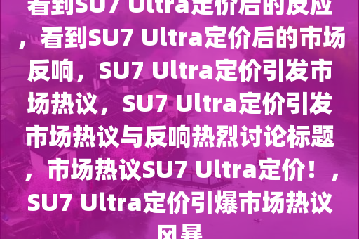 看到SU7 Ultra定价后的反应，看到SU7 Ultra定价后的市场反响，SU7 Ultra定价引发市场热议，SU7 Ultra定价引发市场热议与反响热烈讨论标题，市场热议SU7 Ultra定价！，SU7 Ultra定价引爆市场热议风暴