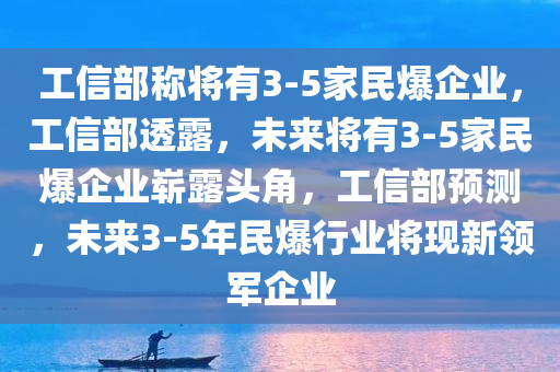 工信部称将有3-5家民爆企业，工信部透露，未来将有3-5家民爆企业崭露头角，工信部预测，未来3-5年民爆行业将现新领军企业