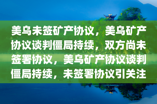 美乌未签矿产协议，美乌矿产协议谈判僵局持续，双方尚未签署协议，美乌矿产协议谈判僵局持续，未签署协议引关注