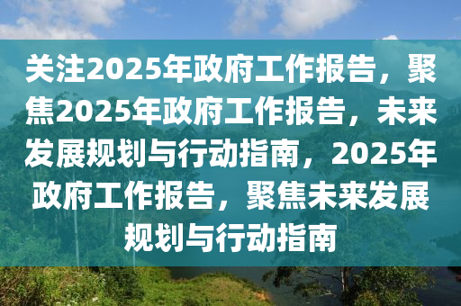 关注2025年政府工作报告，聚焦2025年政府工作报告，未来发展规划与行动指南，2025年政府工作报告，聚焦未来发展规划与行动指南