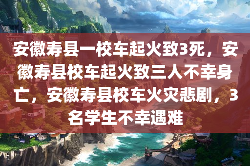 安徽寿县一校车起火致3死，安徽寿县校车起火致三人不幸身亡，安徽寿县校车火灾悲剧，3名学生不幸遇难