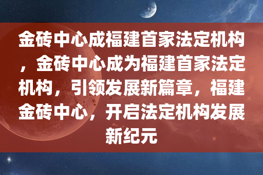 金砖中心成福建首家法定机构，金砖中心成为福建首家法定机构，引领发展新篇章，福建金砖中心，开启法定机构发展新纪元