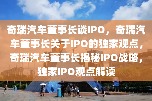 奇瑞汽车董事长谈IPO，奇瑞汽车董事长关于IPO的独家观点，奇瑞汽车董事长揭秘IPO战略，独家IPO观点解读