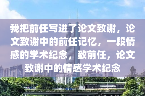 我把前任写进了论文致谢，论文致谢中的前任记忆，一段情感的学术纪念，致前任，论文致谢中的情感学术纪念