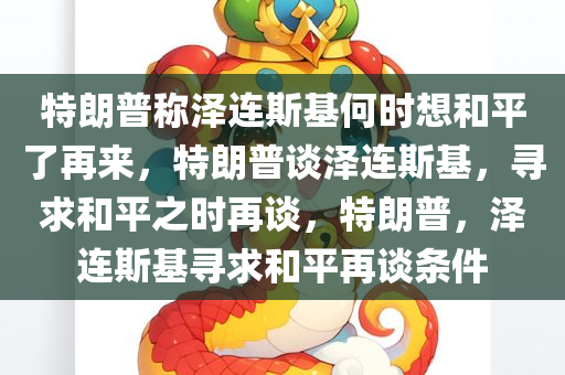 特朗普称泽连斯基何时想和平了再来，特朗普谈泽连斯基，寻求和平之时再谈，特朗普，泽连斯基寻求和平再谈条件