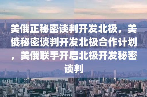 美俄正秘密谈判开发北极，美俄秘密谈判开发北极合作计划，美俄联手开启北极开发秘密谈判