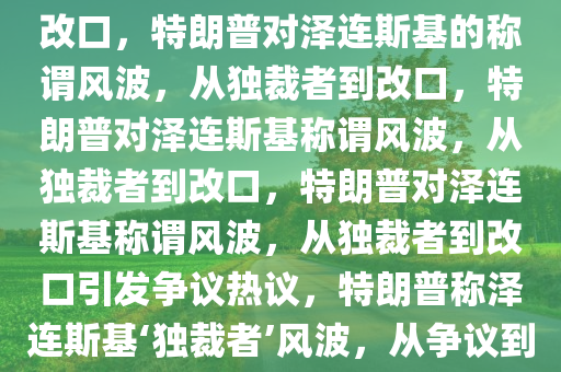 特朗普称泽连斯基“独裁者”后改口，特朗普对泽连斯基的称谓风波，从独裁者到改口，特朗普对泽连斯基称谓风波，从独裁者到改口，特朗普对泽连斯基称谓风波，从独裁者到改口引发争议热议，特朗普称泽连斯基‘独裁者’风波，从争议到改口