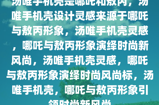 汤唯手机壳是哪吒和敖丙，汤唯手机壳设计灵感来源于哪吒与敖丙形象，汤唯手机壳灵感，哪吒与敖丙形象演绎时尚新风尚，汤唯手机壳灵感，哪吒与敖丙形象演绎时尚风尚标，汤唯手机壳，哪吒与敖丙形象引领时尚新风尚