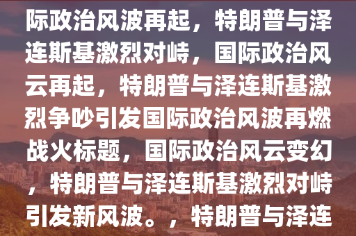 特朗普泽连斯基爆发争吵，特朗普与泽连斯基激烈争吵，国际政治风波再起，特朗普与泽连斯基激烈对峙，国际政治风云再起，特朗普与泽连斯基激烈争吵引发国际政治风波再燃战火标题，国际政治风云变幻，特朗普与泽连斯基激烈对峙引发新风波。，特朗普与泽连斯基激烈对峙，国际政治风波再掀波澜