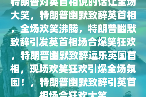 特朗普对英首相说的话让全场大笑，特朗普幽默致辞英首相，全场欢笑沸腾，特朗普幽默致辞引发英首相场合爆笑狂欢，特朗普幽默致辞逗乐英国首相，现场欢笑狂欢引爆全场氛围！，特朗普幽默致辞引英首相场合狂欢大笑